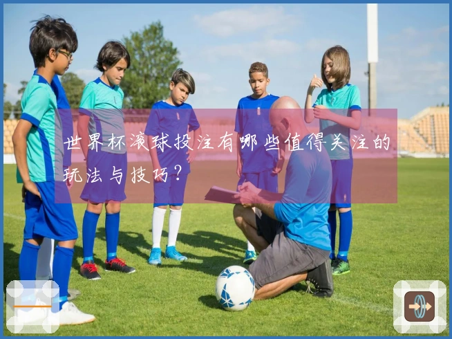 世界杯滚球投注有哪些值得关注的玩法与技巧？