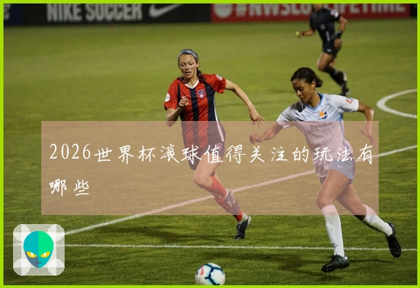 2026世界杯滚球值得关注的玩法有哪些