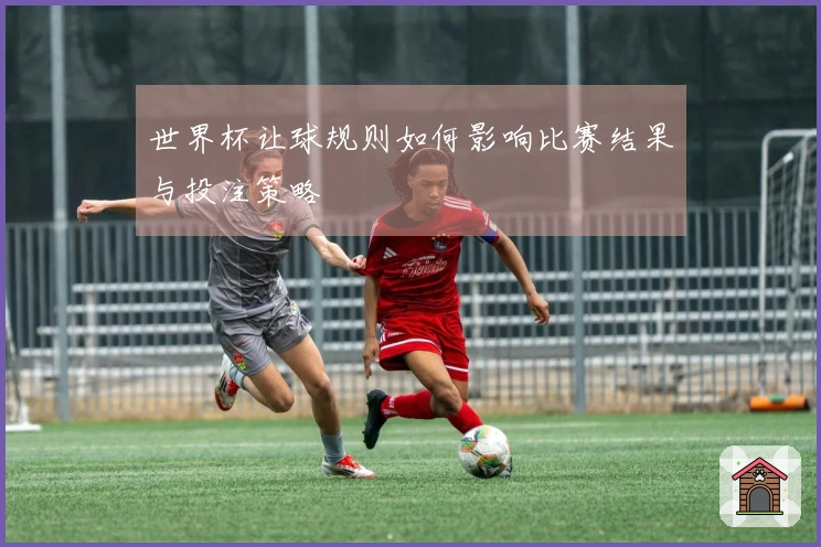 世界杯让球规则如何影响比赛结果与投注策略